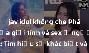 jav idol không che Phân biệt giữa giới tính và sex ở người lớn: Tìm hiểu sự khác biệt và yếu tố quyết định