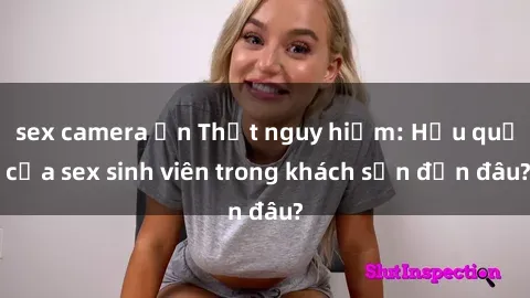 sex camera ẩn Thật nguy hiểm: Hậu quả của sex sinh viên trong khách sạn đến đâu?