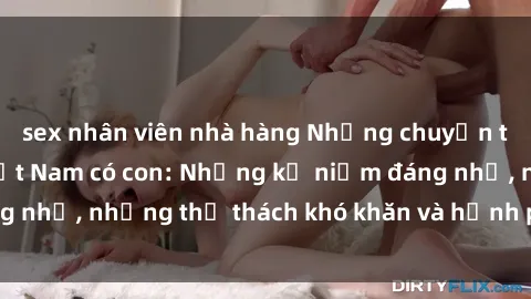 sex nhân viên nhà hàng Những chuyện tình yêu của gái Việt Nam có con: Những kỷ niệm đáng nhớ, những thử thách khó khăn và hạnh phúc đong đầy.
