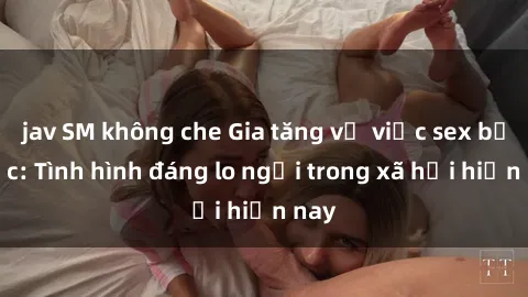 jav SM không che Gia tăng vụ việc sex bạo lực: Tình hình đáng lo ngại trong xã hội hiện nay