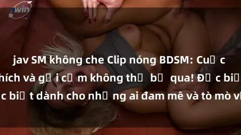 jav SM không che Clip nóng BDSM: Cuộc trải nghiệm kích thích và gợi cảm không thể bỏ qua! Đặc biệt dành cho những ai đam mê và tò mò với thế giới BDSM.