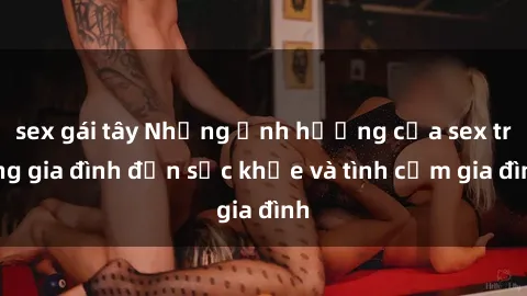 sex gái tây Những ảnh hưởng của sex trong gia đình đến sức khỏe và tình cảm gia đình