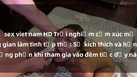 sex viet nam HD Trải nghiệm cảm xúc mới mẻ trong không gian làm tình tập thể: Sự kích thích và hưng phấn khi tham gia vào đêm tiệc đầy náo nhiệt và đam mê.