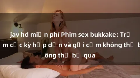jav hd miễn phí Phim sex bukkake: Trải nghiệm cực kỳ hấp dẫn và gợi cảm không thể bỏ qua