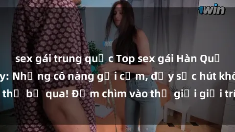sex gái trung quốc Top sex gái Hàn Quốc hot nhất hiện nay: Những cô nàng gợi cảm, đầy sức hút không thể bỏ qua! Đắm chìm vào thế giới giải trí Hàn Quốc ngay hôm nay!