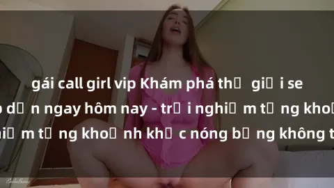 gái call girl vip Khám phá thế giới sex JAV không che hấp dẫn ngay hôm nay - trải nghiệm từng khoảnh khắc nóng bỏng không thể quên