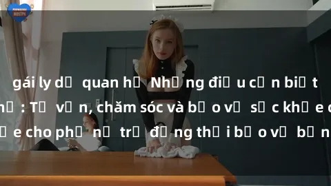 gái ly dị quan hệ Những điều cần biết khi gái trẻ quan hệ: Tư vấn, chăm sóc và bảo vệ sức khỏe cho phụ nữ trẻ đồng thời bảo vệ bản thân khỏi nguy cơ.