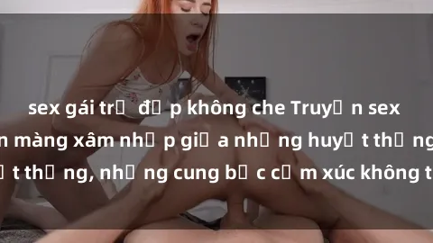 sex gái trẻ đẹp không che Truyện sex loạn luân: Khi muộn màng xâm nhập giữa những huyết thống, những cung bậc cảm xúc không thể kiểm soát