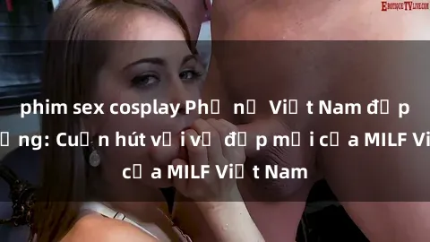 phim sex cosplay Phụ nữ Việt Nam đẹp khó cưỡng: Cuốn hút với vẻ đẹp mới của MILF Việt Nam