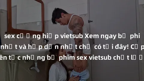 sex cưỡng hiếp vietsub Xem ngay bộ phim sex vietsub mới nhất và hấp dẫn nhất chỉ có tại đây! Cập nhật liên tục những bộ phim sex vietsub chất lượng cao, không che, đặc sắc.