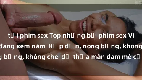tải phim sex Top những bộ phim sex Việt Nam không che đáng xem năm  Hấp dẫn, nóng bỏng, không che  để thỏa mãn đam mê của bạn!