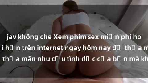 jav không che Xem phim sex miễn phí hoàn toàn không giới hạn trên internet ngay hôm nay để thỏa mãn nhu cầu tình dục của bạn mà không tốn chi phí.