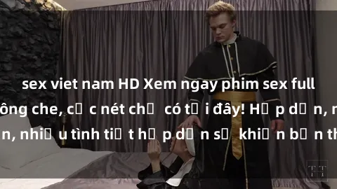sex viet nam HD Xem ngay phim sex full HD đỉnh cao, không che, cực nét chỉ có tại đây! Hấp dẫn, nhiều tình tiết hấp dẫn sẽ khiến bạn thỏa mãn đắm say.