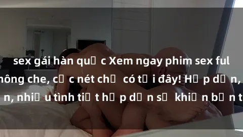 sex gái hàn quốc Xem ngay phim sex full HD đỉnh cao, không che, cực nét chỉ có tại đây! Hấp dẫn, nhiều tình tiết hấp dẫn sẽ khiến bạn thỏa mãn đắm say.