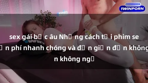 sex gái bắc âu Những cách tải phim sex miễn phí nhanh chóng và đơn giản đến không ngờ