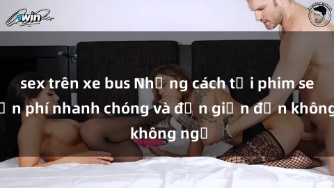 sex trên xe bus Những cách tải phim sex miễn phí nhanh chóng và đơn giản đến không ngờ