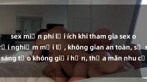 sex miễn phí lợi ích khi tham gia sex online không che: Trải nghiệm mới lạ, không gian an toàn, sự sáng tạo không giới hạn, thỏa mãn nhu cầu tình dục của bạn.