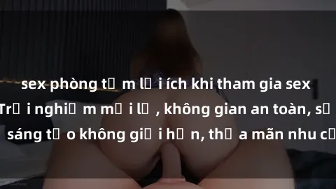 sex phòng tắm lợi ích khi tham gia sex online không che: Trải nghiệm mới lạ, không gian an toàn, sự sáng tạo không giới hạn, thỏa mãn nhu cầu tình dục của bạn.