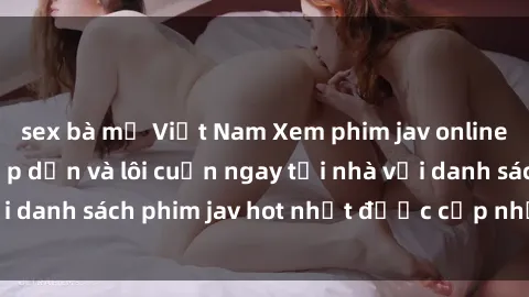 sex bà mẹ Việt Nam Xem phim jav online: trải nghiệm hấp dẫn và lôi cuốn ngay tại nhà với danh sách phim jav hot nhất được cập nhật liên tục.