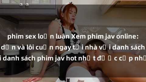 phim sex loạn luân Xem phim jav online: trải nghiệm hấp dẫn và lôi cuốn ngay tại nhà với danh sách phim jav hot nhất được cập nhật liên tục.