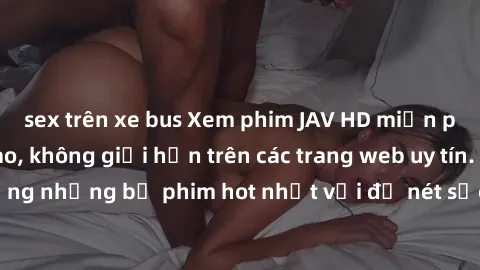 sex trên xe bus Xem phim JAV HD miễn phí chất lượng cao, không giới hạn trên các trang web uy tín. Yên tâm tận hưởng những bộ phim hot nhất với độ nét sắc sảo, đẹp mắt ngay tại nhà. Hãy trải nghiệm ng