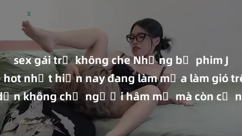 sex gái trẻ không che Những bộ phim JAV idol không che hot nhất hiện nay đang làm mưa làm gió trên mạng, hấp dẫn không chỉ người hâm mộ mà còn cả những ai mới tìm hiểu về thể loại này!