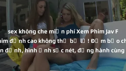 sex không che miễn phí Xem Phim Jav Full HD: Những bộ phim đỉnh cao không thể bỏ lỡ! Đảm bảo chất lượng ổn định, hình ảnh sắc nét, đồng hành cùng bạn trong những giây phút thư giãn!