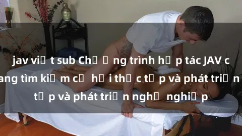 jav việt sub Chương trình hợp tác JAV cho sinh viên đang tìm kiếm cơ hội thực tập và phát triển nghề nghiệp