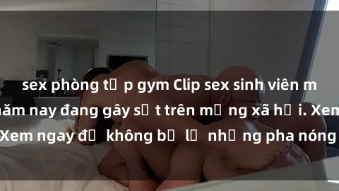 sex phòng tập gym Clip sex sinh viên mới nhất hot nhất năm nay đang gây sốt trên mạng xã hội. Xem ngay để không bỏ lỡ những pha nóng không thể bỏ qua!