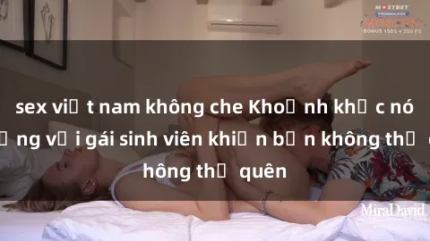 sex việt nam không che Khoảnh khắc nóng bỏng với gái sinh viên khiến bạn không thể quên