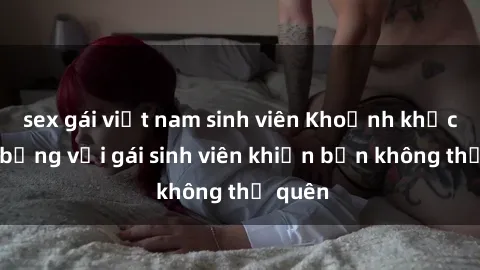 sex gái việt nam sinh viên Khoảnh khắc nóng bỏng với gái sinh viên khiến bạn không thể quên