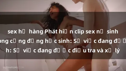 sex họ hàng Phát hiện clip sex nữ sinh gây chấn động trong cộng đồng học sinh: Sự việc đang được điều tra và xử lý