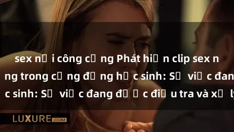 sex nơi công cộng Phát hiện clip sex nữ sinh gây chấn động trong cộng đồng học sinh: Sự việc đang được điều tra và xử lý