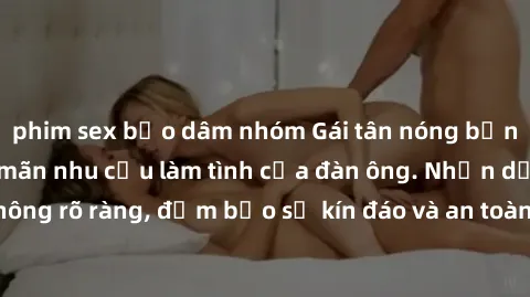 phim sex bạo dâm nhóm Gái tân nóng bỏng, dâm đãng thỏa mãn nhu cầu làm tình của đàn ông. Nhận dạng không rõ ràng, đảm bảo sự kín đáo và an toàn cho trải nghiệm tuyệt vời.