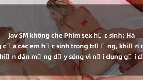 jav SM không che Phim sex học sinh: Hành động nóng bỏng của các em học sinh trong trường, khiến dân mạng dậy sóng vì nội dung gợi cảm và kích thích.