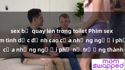 sex bị quay lén trong toilet Phim sex gái già: Trải nghiệm tình dục đỉnh cao của những người phụ nữ trưởng thành