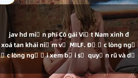 jav hd miễn phí Cô gái Việt Nam xinh đẹp và gợi cảm làm xoá tan khái niệm về MILF. Được lòng người xem bởi sự quyến rũ và dễ thương.
