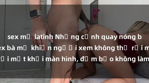sex mỹ latinh Những cảnh quay nóng bỏng trong phim sex bà mẹ khiến người xem không thể rời mắt khỏi màn hình, đảm bảo không làm bạn thất vọng!