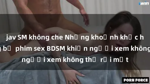 jav SM không che Những khoảnh khắc hấp dẫn trong bộ phim sex BDSM khiến người xem không thể rời mắt