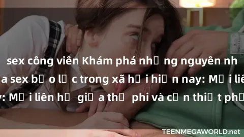 sex công viên Khám phá những nguyên nhân và hậu quả của sex bạo lực trong xã hội hiện nay: Mối liên hệ giữa thị phi và cần thiết phải ngăn chặn.