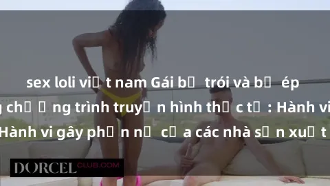 sex loli việt nam Gái bị trói và bị ép buộc làm tình trong chương trình truyền hình thực tế: Hành vi gây phẫn nộ của các nhà sản xuất và người xem.