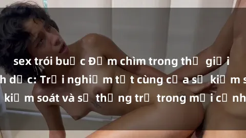 sex trói buộc Đắm chìm trong thế giới phim sex nô lệ tình dục: Trải nghiệm tột cùng của sự kiểm soát và sự thống trị trong mỗi cảnh quay mãnh liệt