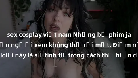 sex cosplay việt nam Những bộ phim jav SM không che khiến người xem không thể rời mắt. Điểm nổi bật của thể loại này là sự tinh tế trong cách thể hiện cảm xúc và sự hấp dẫn của những cảnh quay.