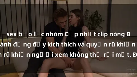 sex bạo lực nhóm Cập nhật clip nóng BDSM: Những pha hành động đầy kích thích và quyến rũ khiến người xem không thể rời mắt. Đừng bỏ lỡ!