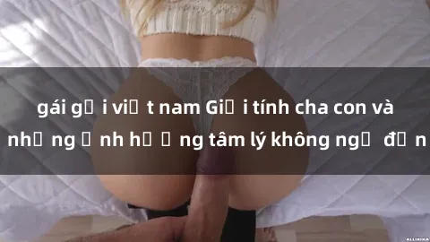 gái gọi việt nam Giới tính cha con và những ảnh hưởng tâm lý không ngờ đến
