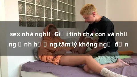 sex nhà nghỉ Giới tính cha con và những ảnh hưởng tâm lý không ngờ đến