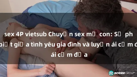 sex 4P vietsub Chuyện sex mẹ con: Sự phân biệt giữa tình yêu gia đình và luyến ái cấm địa