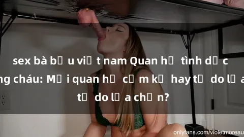 sex bà bầu việt nam Quan hệ tình dục giữa ông cháu: Mối quan hệ cấm kỵ hay tự do lựa chọn?