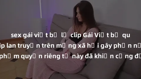 sex gái việt bị lộ clip Gái Việt bị quay lén khi tắm, clip lan truyền trên mạng xã hội gây phẫn nộ. Hành động vi phạm quyền riêng tư này đã khiến cộng đồng mạng bức xúc và đòi trừng phạt thật nghiêm k
