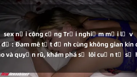 sex nơi công cộng Trải nghiệm mới lạ với sex phòng thay đồ: Đam mê tột đỉnh cùng không gian kín đáo và quyến rũ, khám phá sự lôi cuốn từ sự hấp dẫn của nơi này.